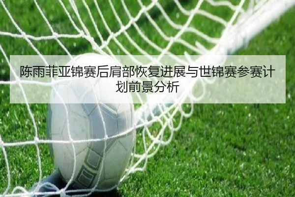 陈雨菲亚锦赛后肩部恢复进展与世锦赛参赛计划前景分析